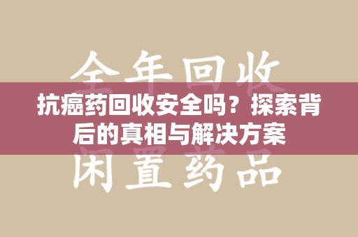 武汉抗癌药回收安全吗？探索背后的真相与解决方案
