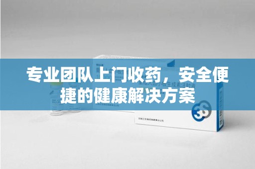 武汉专业团队上门收药，安全便捷的健康解决方案