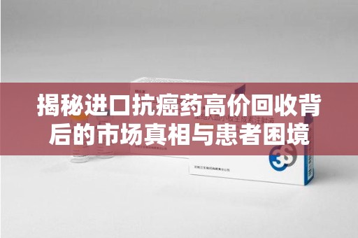 武汉揭秘进口抗癌药高价回收背后的市场真相与患者困境
