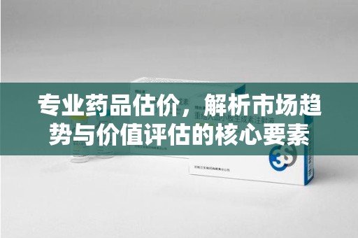 武汉专业药品估价，解析市场趋势与价值评估的核心要素