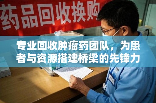 武汉专业回收肿瘤药团队，为患者与资源搭建桥梁的先锋力量