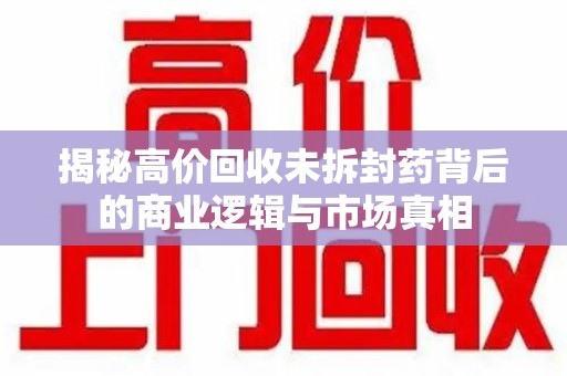 武汉揭秘高价回收未拆封药背后的商业逻辑与市场真相