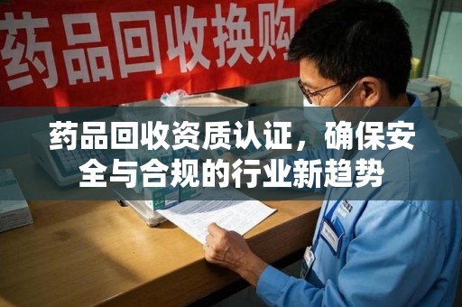 武汉药品回收资质认证，确保安全与合规的行业新趋势