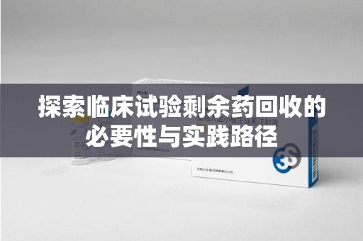 武汉探索临床试验剩余药回收的必要性与实践路径