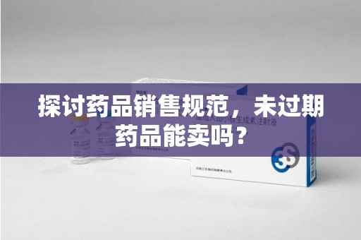 武汉探讨药品销售规范，未过期药品能卖吗？