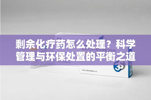 武汉剩余化疗药怎么处理？科学管理与环保处置的平衡之道