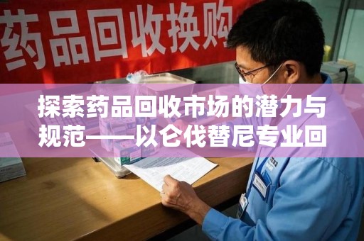 武汉探索药品回收市场的潜力与规范——以仑伐替尼专业回收为例
