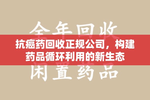 武汉抗癌药回收正规公司，构建药品循环利用的新生态